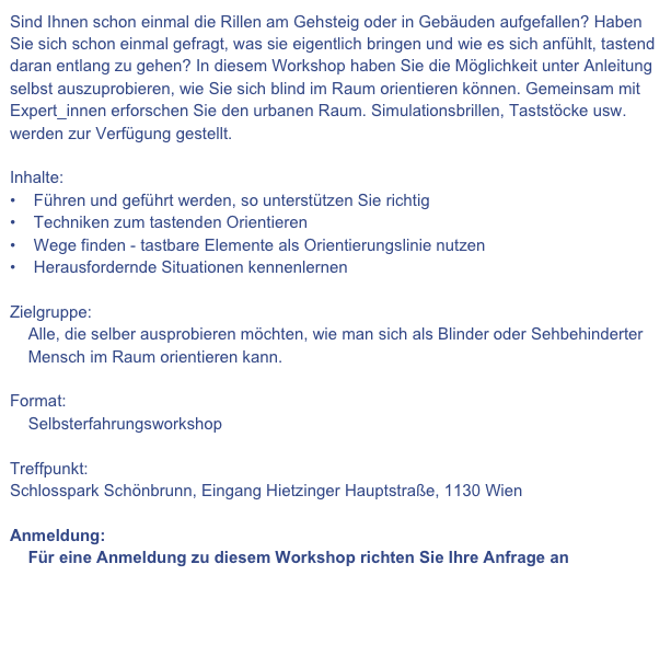Sind Ihnen schon einmal die Rillen am Gehsteig oder in Gebäuden aufgefallen? Haben Sie sich schon einmal gefragt, was sie eigentlich bringen und wie es sich anfühlt, tastend daran entlang zu gehen? In diesem Workshop haben Sie die Möglichkeit unter Anleitung selbst auszuprobieren, wie Sie sich blind im Raum orientieren können. Gemeinsam mit Expert_innen erforschen Sie den urbanen Raum. Simulationsbrillen, Taststöcke usw. werden zur Verfügung gestellt.
Inhalte:
Führen und geführt werden, so unterstützen Sie richtig
Techniken zum tastenden Orientieren
Wege finden - tastbare Elemente als Orientierungslinie nutzen
Herausfordernde Situationen kennenlernen
Zielgruppe:
Alle, die selber ausprobieren möchten, wie man sich als Blinder oder Sehbehinderter
Mensch im Raum orientieren kann.
Format:
Selbsterfahrungsworkshop
Treffpunkt:
Schlosspark Schönbrunn, Eingang Hietzinger Hauptstraße, 1130 Wien
Anmeldung:
Für eine Anmeldung zu diesem Workshop richten Sie Ihre Anfrage an
seminare@teamspitaler.at